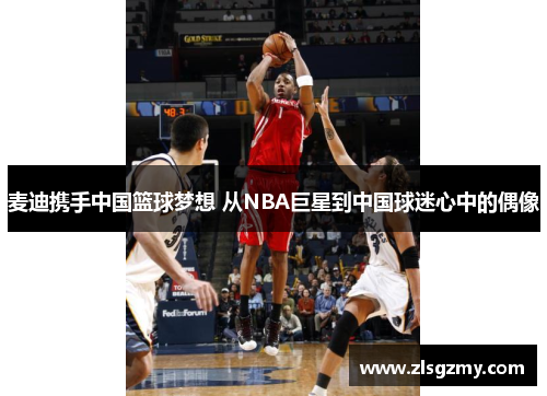 麦迪携手中国篮球梦想 从NBA巨星到中国球迷心中的偶像